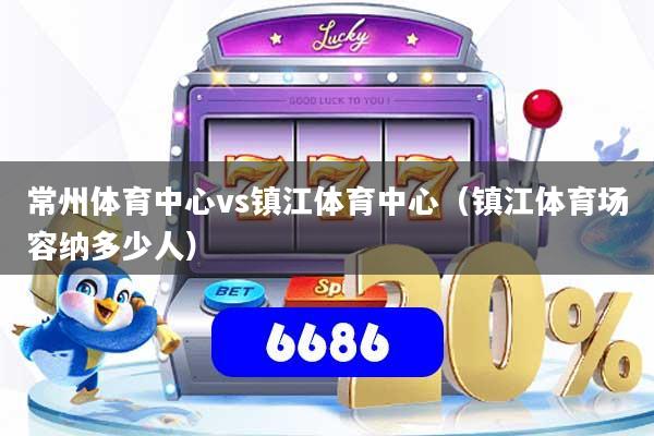 常州体育中心vs镇江体育中心（镇江体育场容纳多少人）