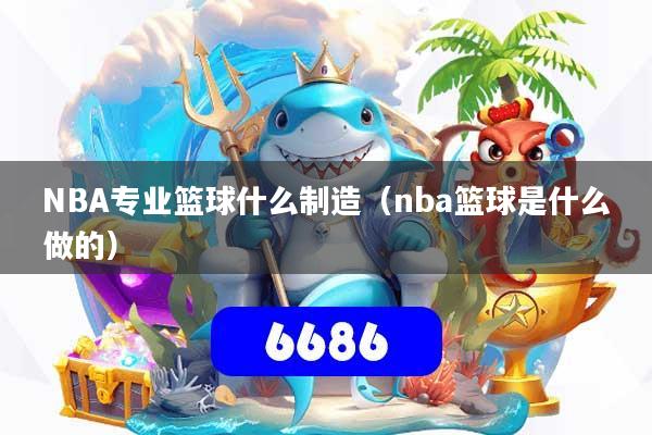 NBA专业篮球什么制造（nba篮球是什么做的）