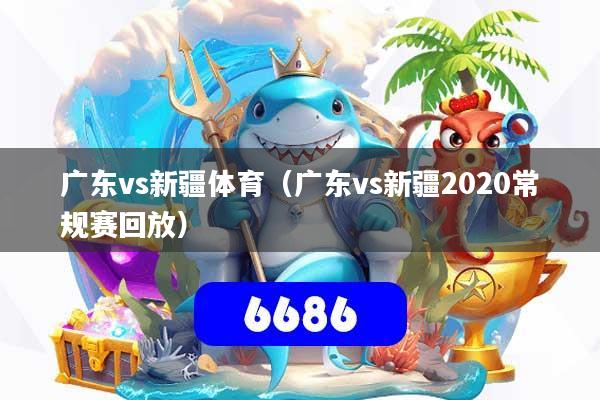 广东vs新疆体育（广东vs新疆2020常规赛回放）